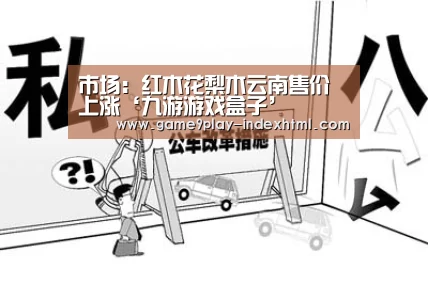 市场:红木花梨木云南售价上涨‘九游游戏盒子’(图4) 九游官网下载