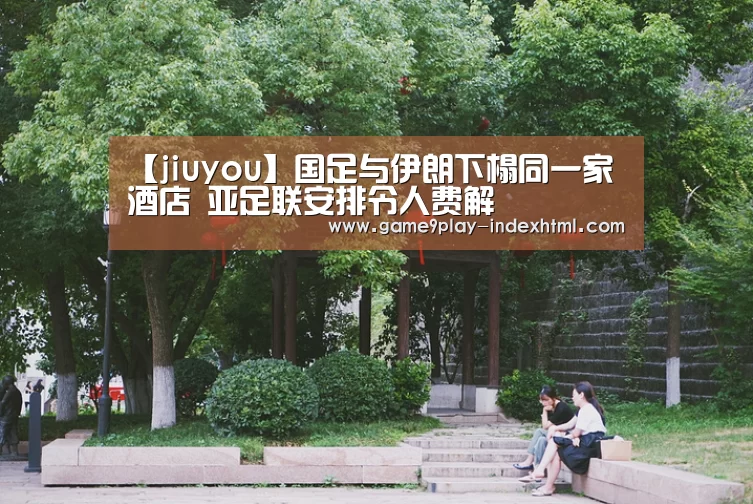 【jiuyou】国足与伊朗下榻同一家酒店 亚足联安排令人费解(图2) 九游游戏中心官网