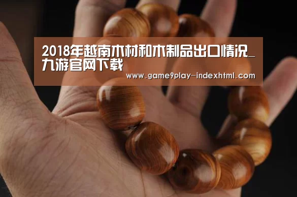 2018年越南木材和木制品出口情况_九游官网下载(图2) 九游官网下载